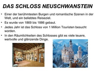 DAS SCHLOSS NEUSCHWANSTEINDAS SCHLOSS NEUSCHWANSTEIN
• Einer der berühmtesten Burgen und romantische Szenen in der
Welt, und ein beliebtes Reiseziel.
• Es wurde von 1869 bis 1886 gebaut.
• Jedes Jahr ist das Schloss von 1 Million Touristen besucht
worden.
• In den Räumlichkeiten des Schlosses gibt es viele teuere,
wertvolle und glänzende Dinge.
 