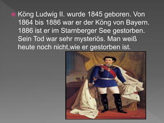  Köng Ludwig II. wurde 1845 geboren. Von
1864 bis 1886 war er der Köng von Bayern.
1886 ist er im Starnberger See gestorben.
Sein Tod war sehr mysteriös. Man weiß
heute noch nicht,wie er gestorben ist.
 