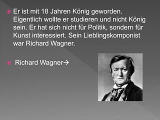  Er ist mit 18 Jahren König geworden.
Eigentlich wollte er studieren und nicht König
sein. Er hat sich nicht für Politik, sondern für
Kunst interessiert. Sein Lieblingskomponist
war Richard Wagner.
 Richard Wagner
 