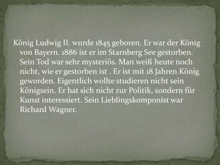 König Ludwig II. wurde 1845 geboren. Er war der König
von Bayern. 1886 ist er im Starnberg See gestorben.
Sein Tod war sehr mysteriös. Man weiß heute noch
nicht, wie er gestorben ist . Er ist mit 18 Jahren König
geworden. Eigentlich wollte studieren nicht sein
Königsein. Er hat sich nicht zur Politik, sondern für
Kunst interessiert. Sein Lieblingskomponist war
Richard Wagner.
 