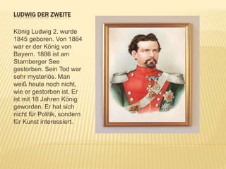 LUDWIG DER ZWEITE
König Ludwig 2. wurde
1845 geboren. Von 1864
war er der König von
Bayern. 1886 ist am
Starnberger See
gestorben. Sein Tod war
sehr mysteriös. Man
weiß heute noch nicht,
wie er gestorben ist. Er
ist mit 18 Jahren König
geworden. Er hat sich
nicht für Politik, sondern
für Kunst interessiert.
 