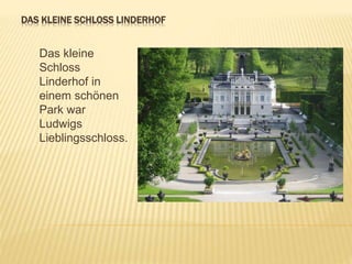 DAS KLEINE SCHLOSS LINDERHOF
Das kleine
Schloss
Linderhof in
einem schönen
Park war
Ludwigs
Lieblingsschloss.
 