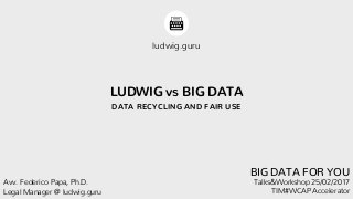 LUDWIG vs BIG DATA
DATA RECYCLING AND FAIR USE
ludwig.guru
Talks&Workshop 25/02/2017
TIM#WCAP Accelerator
Avv. Federico Papa, Ph.D.
Legal Manager @ ludwig.guru
BIG DATA FOR YOU
 