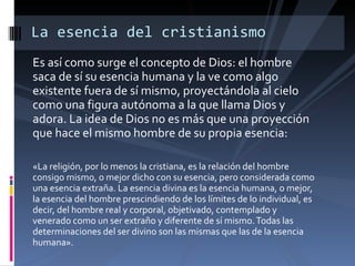 Es así como surge el concepto de Dios: el hombre saca de sí su esencia humana y la ve como algo existente fuera de sí mismo, proyectándola al cielo como una figura autónoma a la que llama Dios y adora. La idea de Dios no es más que una proyección que hace el mismo hombre de su propia esencia: «La religión, por lo menos la cristiana, es la relación del hombre consigo mismo, o mejor dicho con su esencia, pero considerada como una esencia extraña. La esencia divina es la esencia humana, o mejor, la esencia del hombre prescindiendo de los límites de lo individual, es decir, del hombre real y corporal, objetivado, contemplado y venerado como un ser extraño y diferente de sí mismo. Todas las determinaciones del ser divino son las mismas que las de la esencia humana». La esencia del cristianismo 
