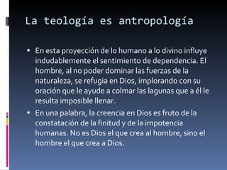 La teología es antropología En esta proyección de lo humano a lo divino influye indudablemente el sentimiento de dependencia. El hombre, al no poder dominar las fuerzas de la naturaleza, se refugia en Dios, implorando con su oración que le ayude a colmar las lagunas que a él le resulta imposible llenar. En una palabra, la creencia en Dios es fruto de la constatación de la finitud y de la impotencia humanas. No es Dios el que crea al hombre, sino el hombre el que crea a Dios. 