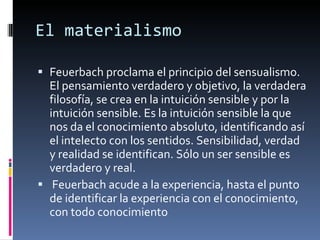 El materialismo Feuerbach proclama el principio del sensualismo. El pensamiento verdadero y objetivo, la verdadera filosofía, se crea en la intuición sensible y por la intuición sensible. Es la intuición sensible la que nos da el conocimiento absoluto, identificando así el intelecto con los sentidos. Sensibilidad, verdad y realidad se identifican. Sólo un ser sensible es verdadero y real.  Feuerbach acude a la experiencia, hasta el punto de identificar la experiencia con el conocimiento, con todo conocimiento 