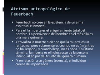Feuerbach no cree en la existencia de un alma espiritual e inmortal. Para él, la muerte es el aniquilamiento total del hombre. La pervivencia del hombre en el más allá es una mera quimera.  Y trivializa la muerte diciendo que la muerte es un fantasma, pues solamente es cuando no es (mientras no ha llegado), y cuando llega, no es nada. En último término, la muerte es el holocausto de la persona individual en pro del triunfo del género humano. Y en relación a su género (esencia), el individuo carece de importancia Ateísmo antropológico de Feuerbach 
