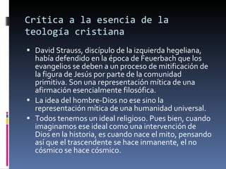 Crítica a la esencia de la teología cristiana David Strauss, discípulo de la izquierda hegeliana, había defendido en la época de Feuerbach que los evangelios se deben a un proceso de mitificación de la figura de Jesús por parte de la comunidad primitiva. Son una representación mítica de una afirmación esencialmente filosófica. La idea del hombre-Dios no ese sino la representación mítica de una humanidad universal.  Todos tenemos un ideal religioso. Pues bien, cuando imaginamos ese ideal como una intervención de Dios en la historia, es cuando nace el mito, pensando así que el trascendente se hace inmanente, el no cósmico se hace cósmico. 