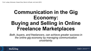 From: Ludwig, Herhausen, Grewal, Bove, Benoit, de Ruyter, and Urwin (2021)
Communication in the Gig
Economy:
Buying and Selling in Online
Freelance Marketplaces
Both, buyers, and freelancers, can achieve greater success in
the online gig economy by managing communication
uncertainty.
 