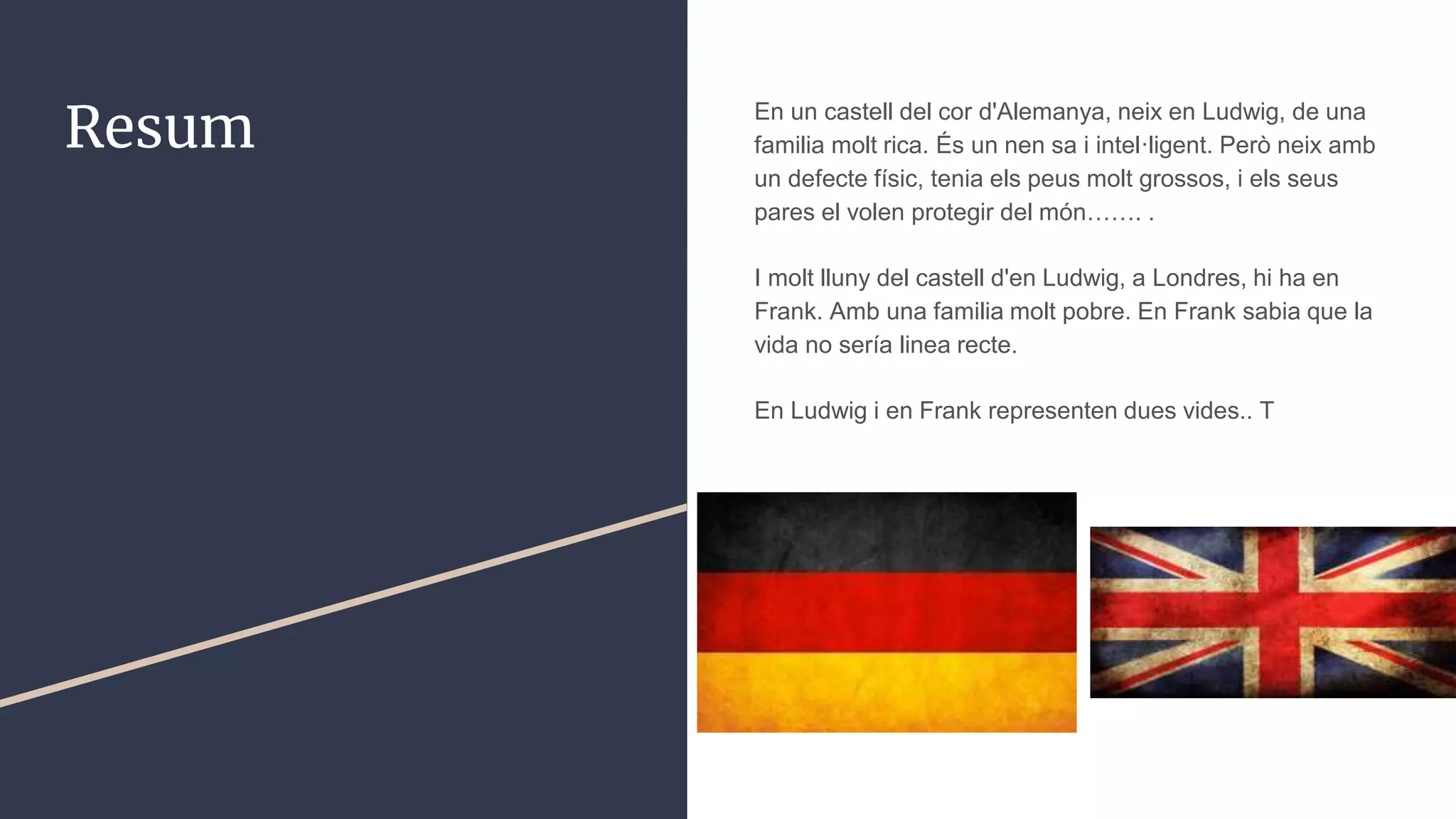 Resum En un castell del cor d'Alemanya, neix en Ludwig, de una
familia molt rica. És un nen sa i intel·ligent. Però neix amb
un defecte físic, tenia els peus molt grossos, i els seus
pares el volen protegir del món……. .
I molt lluny del castell d'en Ludwig, a Londres, hi ha en
Frank. Amb una familia molt pobre. En Frank sabia que la
vida no sería linea recte.
En Ludwig i en Frank representen dues vides.. T
 
