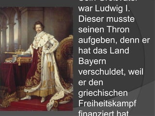 Sein Großvater
war Ludwig I.
Dieser musste
seinen Thron
aufgeben, denn er
hat das Land
Bayern
verschuldet, weil
er den
griechischen
Freiheitskampf
 