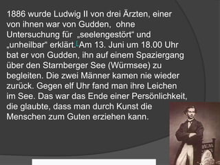 1886 wurde Ludwig II von drei Ärzten, einer
von ihnen war von Gudden, ohne
Untersuchung für „seelengestört“ und
„unheilbar“ erklärt.[ Am 13. Juni um 18.00 Uhr
bat er von Gudden, ihn auf einem Spaziergang
über den Starnberger See (Würmsee) zu
begleiten. Die zwei Männer kamen nie wieder
zurück. Gegen elf Uhr fand man ihre Leichen
im See. Das war das Ende einer Persönlichkeit,
die glaubte, dass man durch Kunst die
Menschen zum Guten erziehen kann.
 
