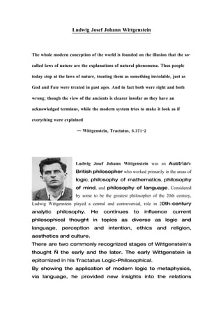 Ludwig Josef Johann Wittgenstein




                             BIOGRAPHY

Ludwig     Josef    Johann   Wittgenstein    was        an   Austrian-British

philosopher who worked primarily in the areas of logic,
philosophy         of   mathematics,        philosophy       of    mind,    and
philosophy of language. Considered by some to be the
greatest philosopher of the 20th century, Ludwig Wittgenstein
played a central and controversial, role in 20th-century
analytic    philosophy.      He    continues       to    influence      current
philosophical thought in topics as diverse as logic and
language,      perception     and    intention,     ethics        and   religion,
aesthetics and culture.
 