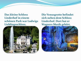 .
Das kleine Schloss
Linderhof in einem
schönen Park war Ludwigs
Lieblingsschloss.
Die Venusgrotte befindet
sich neben dem Schloss
Linderhof. Dort hat er
Wagners Musik grhört.
 