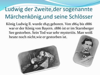 Ludwig der Zweite,der sogenannte
Märchenkönig,und seine Schlösser
König Ludwig ll. wurde 1845 geboren. Von 1864 bis 1886
war er der König von Bayern. 1886 ist er im Starnberger
See gestorben. Sein Tod war sehr mysteriös. Man weiß
heute noch nicht,wie er gestorben ist.
 
