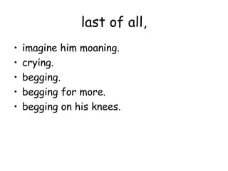 last of all,
•   imagine him moaning.
•   crying.
•   begging.
•   begging for more.
•   begging on his knees.
 