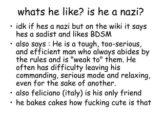 whats he like? is he a nazi?
• idk if hes a nazi but on the wiki it says
  hes a sadist and likes BDSM
• also says : He is a tough, too-serious,
  and efficient man who always abides by
  the rules and is "weak to" them. He
  often has difficulty leaving his
  commanding, serious mode and relaxing,
  even for the sake of another.
• also feliciano (italy) is his only friend
• he bakes cakes how fucking cute is that
 