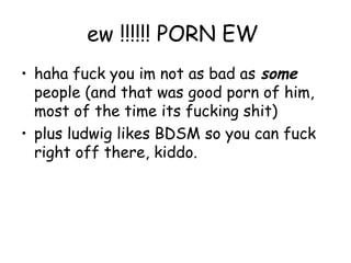 ew !!!!!! PORN EW
• haha fuck you im not as bad as some
  people (and that was good porn of him,
  most of the time its fucking shit)
• plus ludwig likes BDSM so you can fuck
  right off there, kiddo.
 