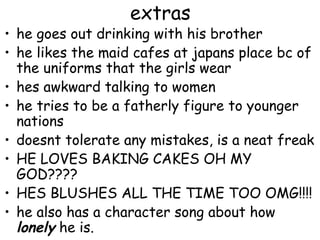 extras
• he goes out drinking with his brother
• he likes the maid cafes at japans place bc of
  the uniforms that the girls wear
• hes awkward talking to women
• he tries to be a fatherly figure to younger
  nations
• doesnt tolerate any mistakes, is a neat freak
• HE LOVES BAKING CAKES OH MY
  GOD????
• HES BLUSHES ALL THE TIME TOO OMG!!!!
• he also has a character song about how
  lonely he is.
 