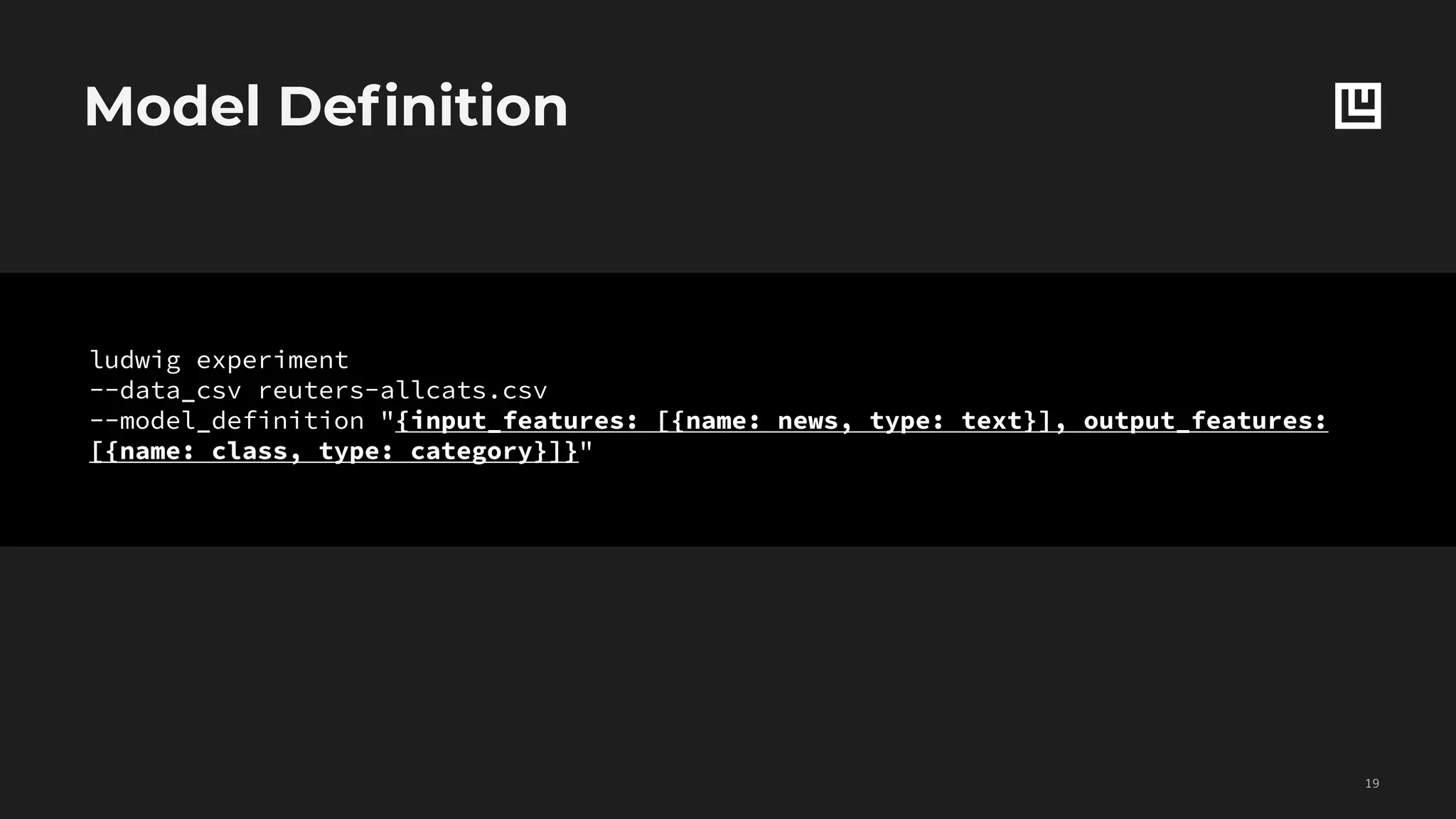 Model Definition
!19
ludwig experiment
--data_csv reuters-allcats.csv
--model_definition "{input_features: [{name: news, type: text}], output_features:
[{name: class, type: category}]}"
 