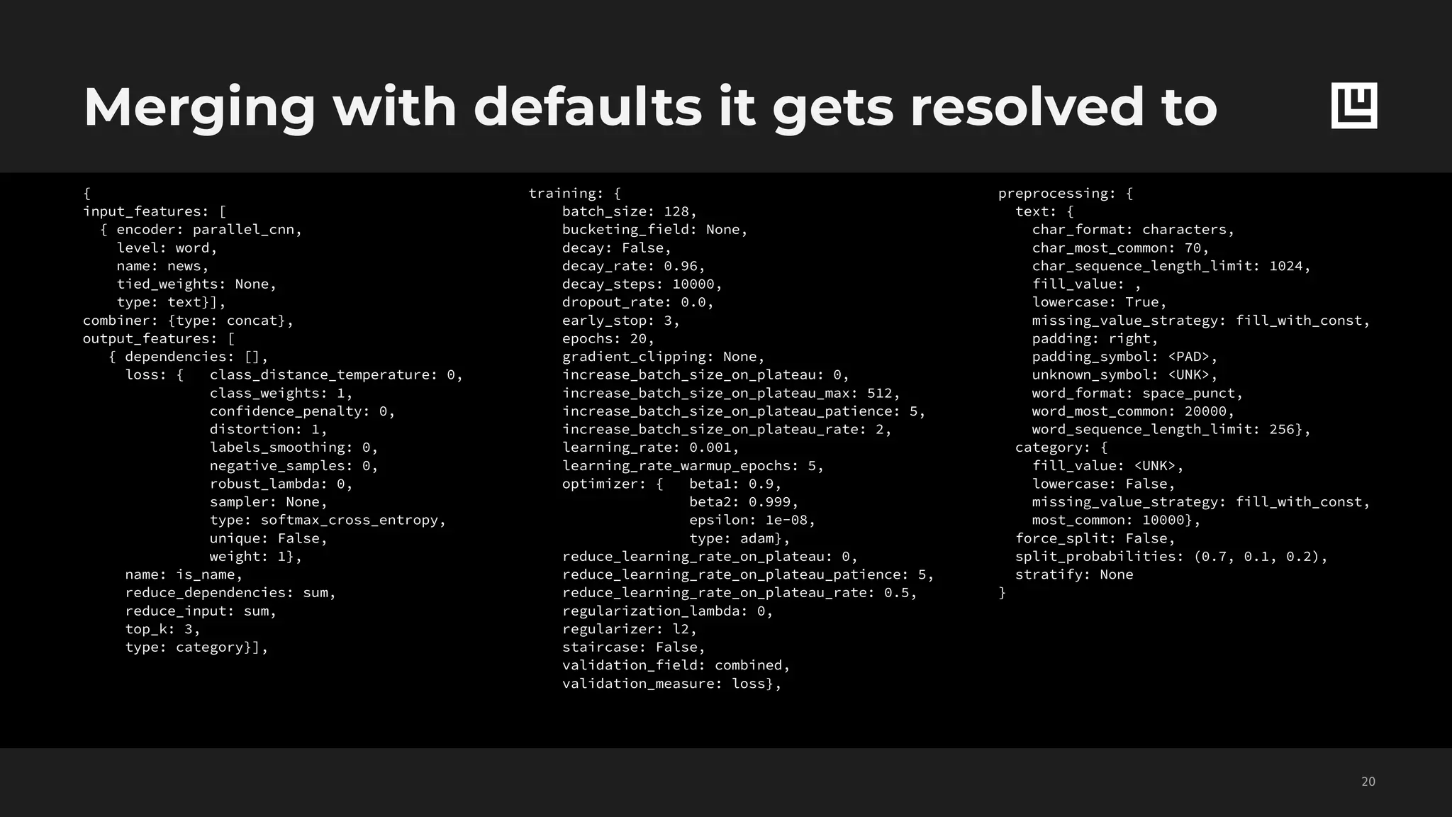 Merging with defaults it gets resolved to
!20
training: {
batch_size: 128,
bucketing_field: None,
decay: False,
decay_rate: 0.96,
decay_steps: 10000,
dropout_rate: 0.0,
early_stop: 3,
epochs: 20,
gradient_clipping: None,
increase_batch_size_on_plateau: 0,
increase_batch_size_on_plateau_max: 512,
increase_batch_size_on_plateau_patience: 5,
increase_batch_size_on_plateau_rate: 2,
learning_rate: 0.001,
learning_rate_warmup_epochs: 5,
optimizer: { beta1: 0.9,
beta2: 0.999,
epsilon: 1e-08,
type: adam},
reduce_learning_rate_on_plateau: 0,
reduce_learning_rate_on_plateau_patience: 5,
reduce_learning_rate_on_plateau_rate: 0.5,
regularization_lambda: 0,
regularizer: l2,
staircase: False,
validation_field: combined,
validation_measure: loss},
preprocessing: {
text: {
char_format: characters,
char_most_common: 70,
char_sequence_length_limit: 1024,
fill_value: ,
lowercase: True,
missing_value_strategy: fill_with_const,
padding: right,
padding_symbol: <PAD>,
unknown_symbol: <UNK>,
word_format: space_punct,
word_most_common: 20000,
word_sequence_length_limit: 256},
category: {
fill_value: <UNK>,
lowercase: False,
missing_value_strategy: fill_with_const,
most_common: 10000},
force_split: False,
split_probabilities: (0.7, 0.1, 0.2),
stratify: None
}
{
input_features: [
{ encoder: parallel_cnn,
level: word,
name: news,
tied_weights: None,
type: text}],
combiner: {type: concat},
output_features: [
{ dependencies: [],
loss: { class_distance_temperature: 0,
class_weights: 1,
confidence_penalty: 0,
distortion: 1,
labels_smoothing: 0,
negative_samples: 0,
robust_lambda: 0,
sampler: None,
type: softmax_cross_entropy,
unique: False,
weight: 1},
name: is_name,
reduce_dependencies: sum,
reduce_input: sum,
top_k: 3,
type: category}],
 