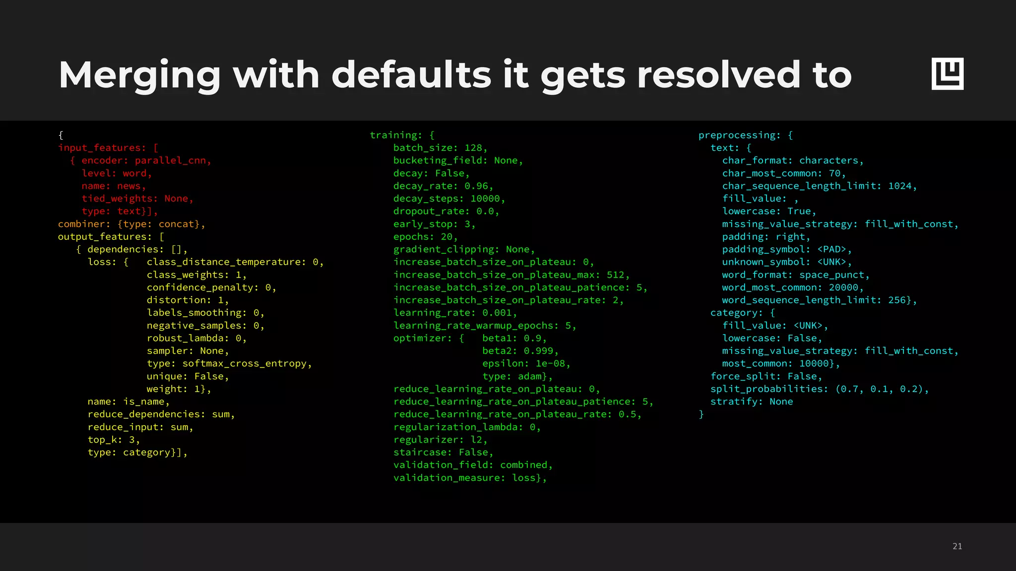 Merging with defaults it gets resolved to
!21
training: {
batch_size: 128,
bucketing_field: None,
decay: False,
decay_rate: 0.96,
decay_steps: 10000,
dropout_rate: 0.0,
early_stop: 3,
epochs: 20,
gradient_clipping: None,
increase_batch_size_on_plateau: 0,
increase_batch_size_on_plateau_max: 512,
increase_batch_size_on_plateau_patience: 5,
increase_batch_size_on_plateau_rate: 2,
learning_rate: 0.001,
learning_rate_warmup_epochs: 5,
optimizer: { beta1: 0.9,
beta2: 0.999,
epsilon: 1e-08,
type: adam},
reduce_learning_rate_on_plateau: 0,
reduce_learning_rate_on_plateau_patience: 5,
reduce_learning_rate_on_plateau_rate: 0.5,
regularization_lambda: 0,
regularizer: l2,
staircase: False,
validation_field: combined,
validation_measure: loss},
preprocessing: {
text: {
char_format: characters,
char_most_common: 70,
char_sequence_length_limit: 1024,
fill_value: ,
lowercase: True,
missing_value_strategy: fill_with_const,
padding: right,
padding_symbol: <PAD>,
unknown_symbol: <UNK>,
word_format: space_punct,
word_most_common: 20000,
word_sequence_length_limit: 256},
category: {
fill_value: <UNK>,
lowercase: False,
missing_value_strategy: fill_with_const,
most_common: 10000},
force_split: False,
split_probabilities: (0.7, 0.1, 0.2),
stratify: None
}
{
input_features: [
{ encoder: parallel_cnn,
level: word,
name: news,
tied_weights: None,
type: text}],
combiner: {type: concat},
output_features: [
{ dependencies: [],
loss: { class_distance_temperature: 0,
class_weights: 1,
confidence_penalty: 0,
distortion: 1,
labels_smoothing: 0,
negative_samples: 0,
robust_lambda: 0,
sampler: None,
type: softmax_cross_entropy,
unique: False,
weight: 1},
name: is_name,
reduce_dependencies: sum,
reduce_input: sum,
top_k: 3,
type: category}],
 