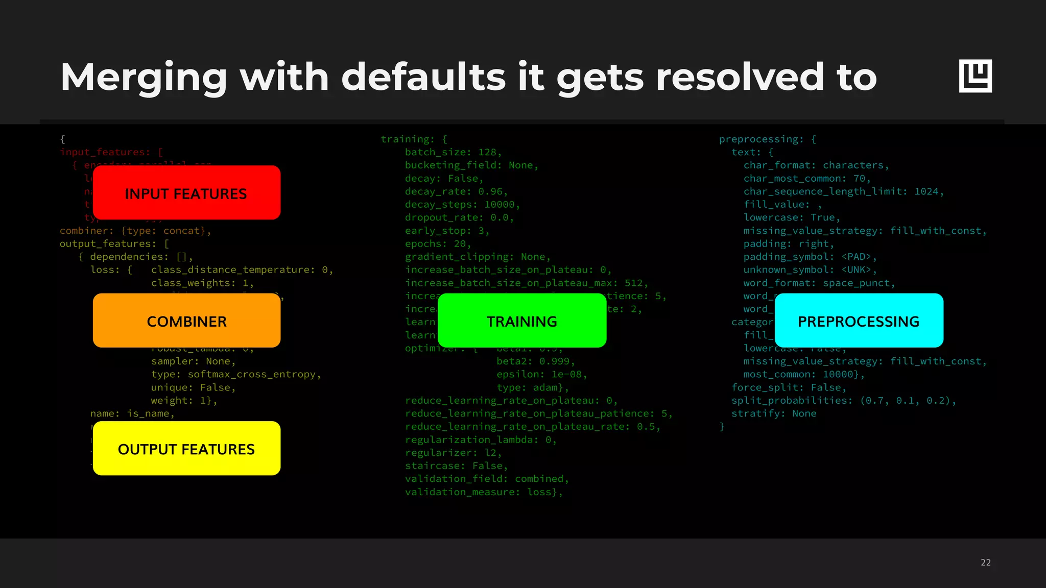 preprocessing: {
text: {
char_format: characters,
char_most_common: 70,
char_sequence_length_limit: 1024,
fill_value: ,
lowercase: True,
missing_value_strategy: fill_with_const,
padding: right,
padding_symbol: <PAD>,
unknown_symbol: <UNK>,
word_format: space_punct,
word_most_common: 20000,
word_sequence_length_limit: 256},
category: {
fill_value: <UNK>,
lowercase: False,
missing_value_strategy: fill_with_const,
most_common: 10000},
force_split: False,
split_probabilities: (0.7, 0.1, 0.2),
stratify: None
}
training: {
batch_size: 128,
bucketing_field: None,
decay: False,
decay_rate: 0.96,
decay_steps: 10000,
dropout_rate: 0.0,
early_stop: 3,
epochs: 20,
gradient_clipping: None,
increase_batch_size_on_plateau: 0,
increase_batch_size_on_plateau_max: 512,
increase_batch_size_on_plateau_patience: 5,
increase_batch_size_on_plateau_rate: 2,
learning_rate: 0.001,
learning_rate_warmup_epochs: 5,
optimizer: { beta1: 0.9,
beta2: 0.999,
epsilon: 1e-08,
type: adam},
reduce_learning_rate_on_plateau: 0,
reduce_learning_rate_on_plateau_patience: 5,
reduce_learning_rate_on_plateau_rate: 0.5,
regularization_lambda: 0,
regularizer: l2,
staircase: False,
validation_field: combined,
validation_measure: loss},
{
input_features: [
{ encoder: parallel_cnn,
level: word,
name: text,
tied_weights: None,
type: text}],
combiner: {type: concat},
output_features: [
{ dependencies: [],
loss: { class_distance_temperature: 0,
class_weights: 1,
confidence_penalty: 0,
distortion: 1,
labels_smoothing: 0,
negative_samples: 0,
robust_lambda: 0,
sampler: None,
type: softmax_cross_entropy,
unique: False,
weight: 1},
name: is_name,
reduce_dependencies: sum,
reduce_input: sum,
top_k: 3,
type: category}],
Merging with defaults it gets resolved to
!22
INPUT FEATURES
COMBINER
OUTPUT FEATURES
TRAINING PREPROCESSING
 