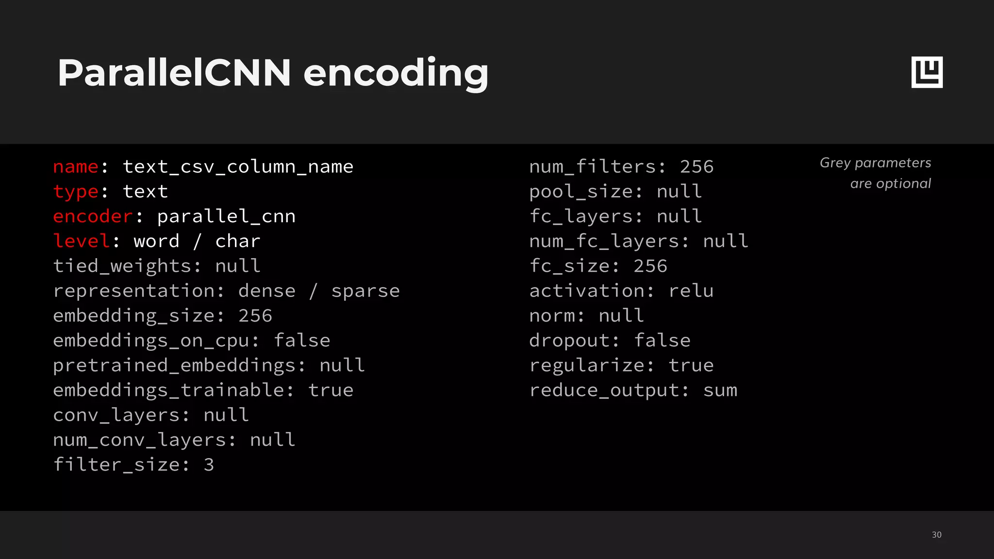 ParallelCNN encoding
!30
name: text_csv_column_name
type: text
encoder: parallel_cnn
level: word / char
tied_weights: null
representation: dense / sparse
embedding_size: 256
embeddings_on_cpu: false
pretrained_embeddings: null
embeddings_trainable: true
conv_layers: null
num_conv_layers: null
filter_size: 3
num_filters: 256
pool_size: null
fc_layers: null
num_fc_layers: null
fc_size: 256
activation: relu
norm: null
dropout: false
regularize: true
reduce_output: sum
Grey parameters
are optional
 