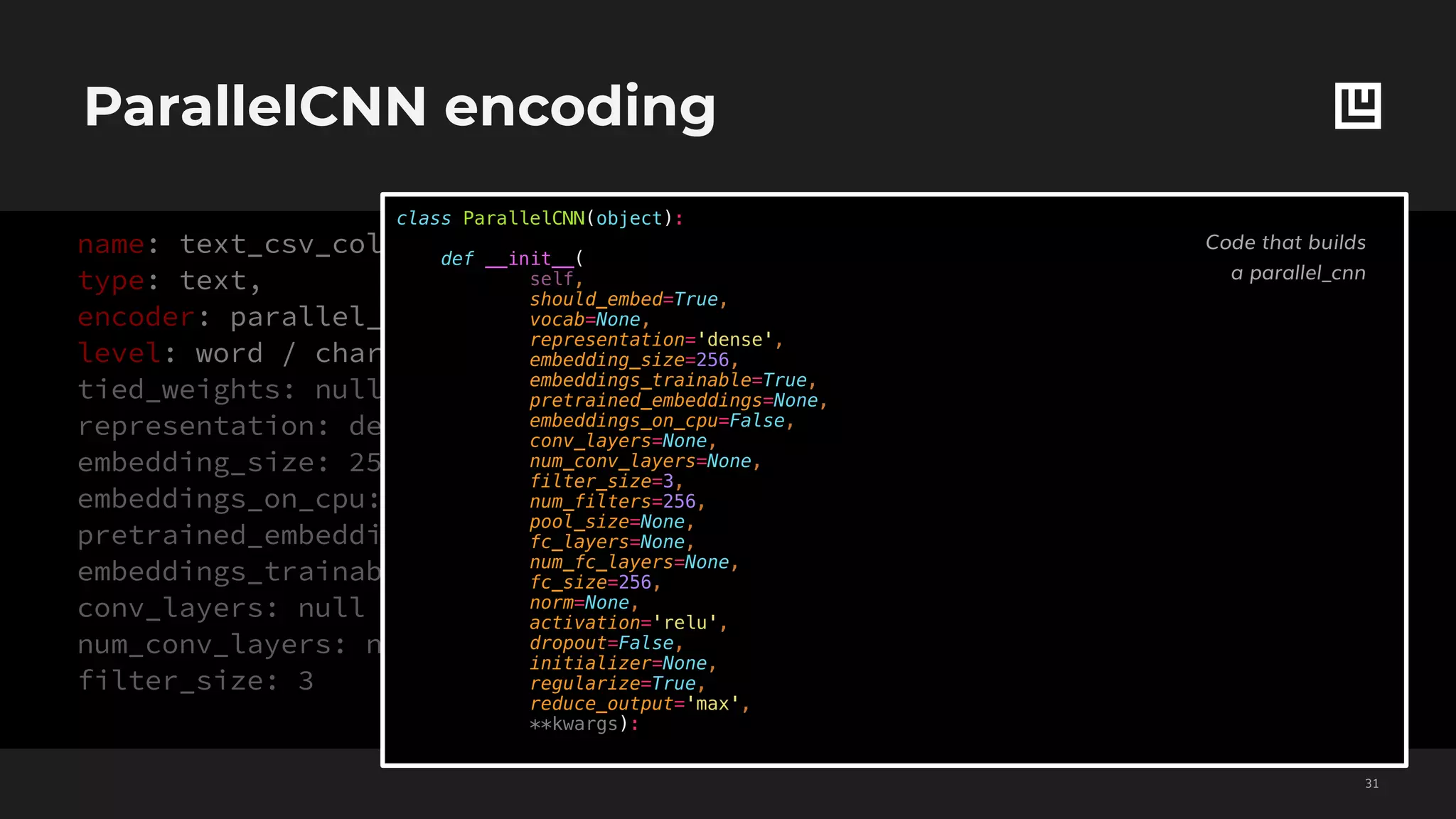 ParallelCNN encoding
!31
name: text_csv_column_name,
type: text,
encoder: parallel_cnn,
level: word / char,
tied_weights: null
representation: dense
embedding_size: 256
embeddings_on_cpu: false
pretrained_embeddings: null
embeddings_trainable: true
conv_layers: null
num_conv_layers: null
filter_size: 3
num_filters: 256
pool_size: null
fc_layers: null
num_fc_layers: null
fc_size: 256
activation: relu
norm: null
dropout: false
regularize: true
reduce_output: sum
class ParallelCNN(object):
def __init__(
self,
should_embed=True,
vocab=None,
representation='dense',
embedding_size=256,
embeddings_trainable=True,
pretrained_embeddings=None,
embeddings_on_cpu=False,
conv_layers=None,
num_conv_layers=None,
filter_size=3,
num_filters=256,
pool_size=None,
fc_layers=None,
num_fc_layers=None,
fc_size=256,
norm=None,
activation='relu',
dropout=False,
initializer=None,
regularize=True,
reduce_output='max',
**kwargs):
Code that builds
a parallel_cnn
 