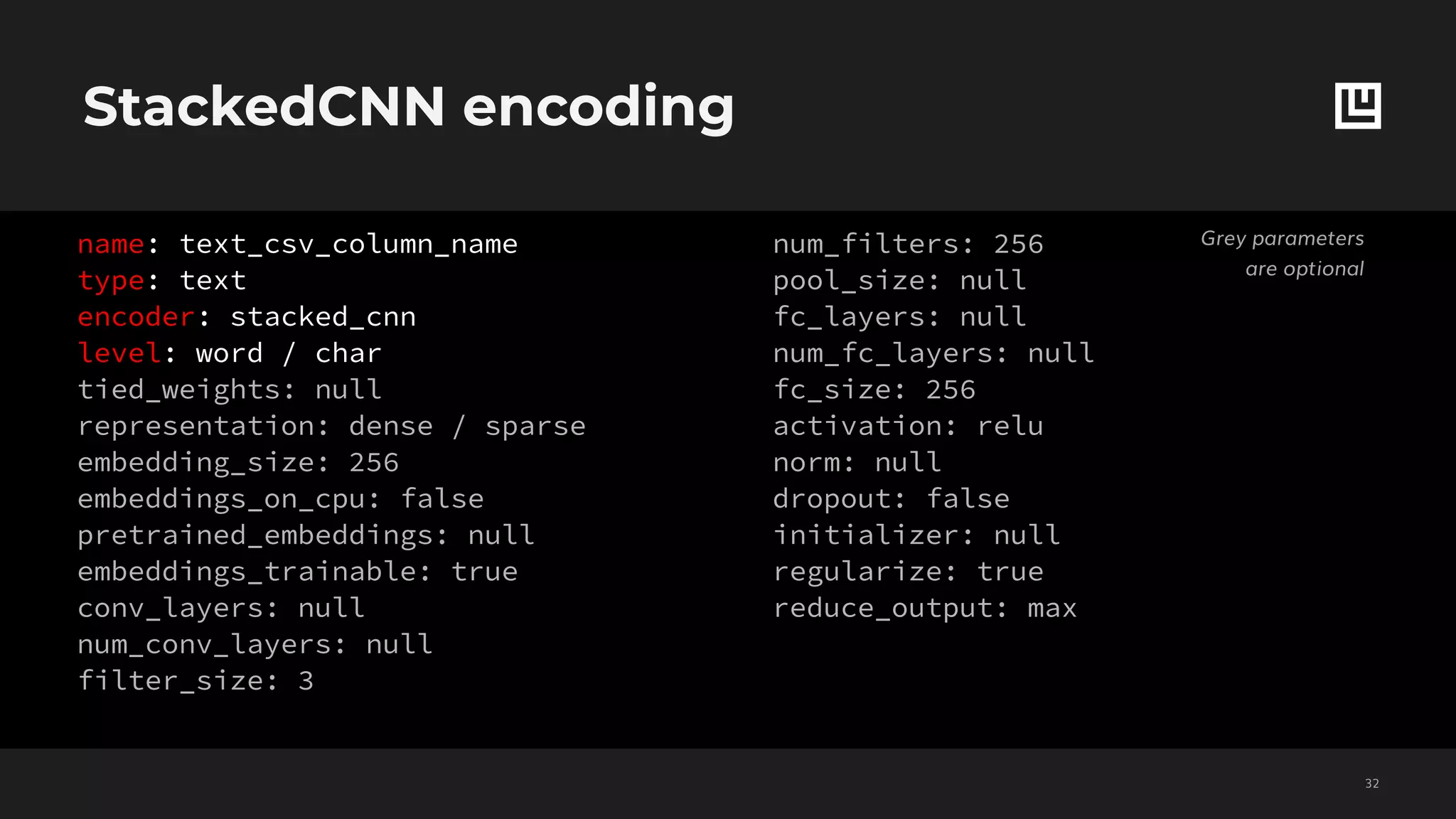 StackedCNN encoding
!32
Grey parameters
are optional
name: text_csv_column_name
type: text
encoder: stacked_cnn
level: word / char
tied_weights: null
representation: dense / sparse
embedding_size: 256
embeddings_on_cpu: false
pretrained_embeddings: null
embeddings_trainable: true
conv_layers: null
num_conv_layers: null
filter_size: 3
num_filters: 256
pool_size: null
fc_layers: null
num_fc_layers: null
fc_size: 256
activation: relu
norm: null
dropout: false
initializer: null
regularize: true
reduce_output: max
 