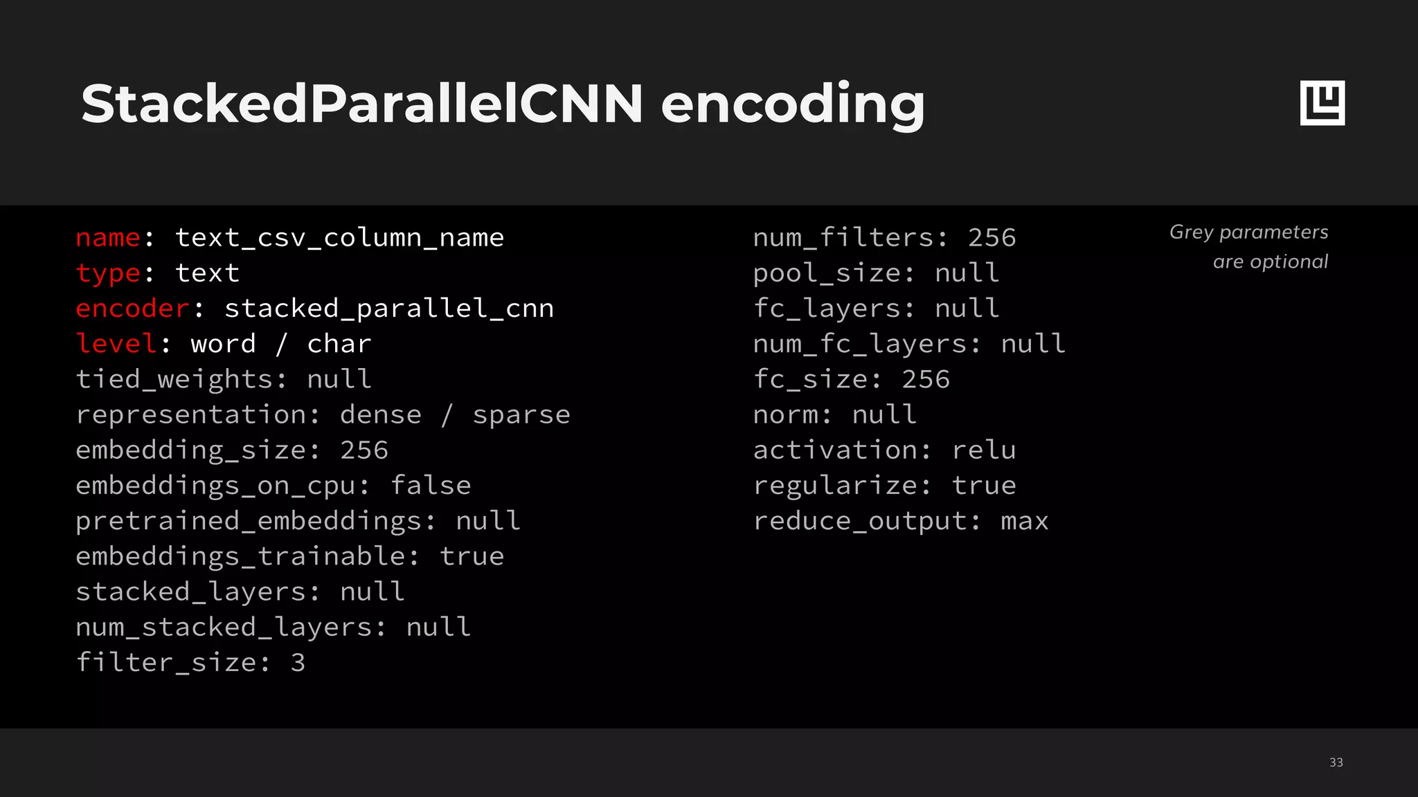 StackedParallelCNN encoding
!33
Grey parameters
are optional
name: text_csv_column_name
type: text
encoder: stacked_parallel_cnn
level: word / char
tied_weights: null
representation: dense / sparse
embedding_size: 256
embeddings_on_cpu: false
pretrained_embeddings: null
embeddings_trainable: true
stacked_layers: null
num_stacked_layers: null
filter_size: 3
num_filters: 256
pool_size: null
fc_layers: null
num_fc_layers: null
fc_size: 256
norm: null
activation: relu
regularize: true
reduce_output: max
 