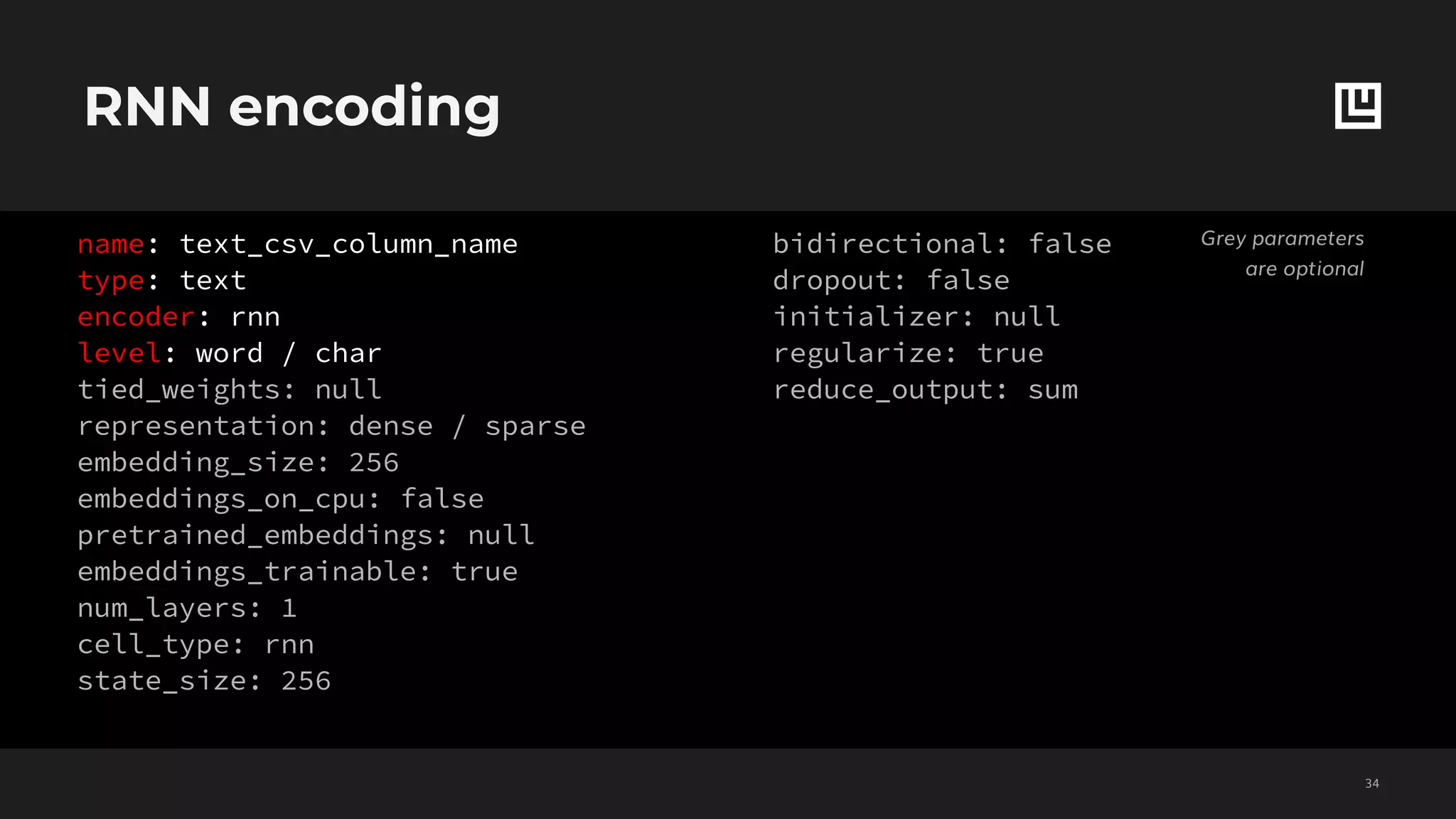 RNN encoding
!34
Grey parameters
are optional
name: text_csv_column_name
type: text
encoder: rnn
level: word / char
tied_weights: null
representation: dense / sparse
embedding_size: 256
embeddings_on_cpu: false
pretrained_embeddings: null
embeddings_trainable: true
num_layers: 1
cell_type: rnn
state_size: 256
bidirectional: false
dropout: false
initializer: null
regularize: true
reduce_output: sum
 
