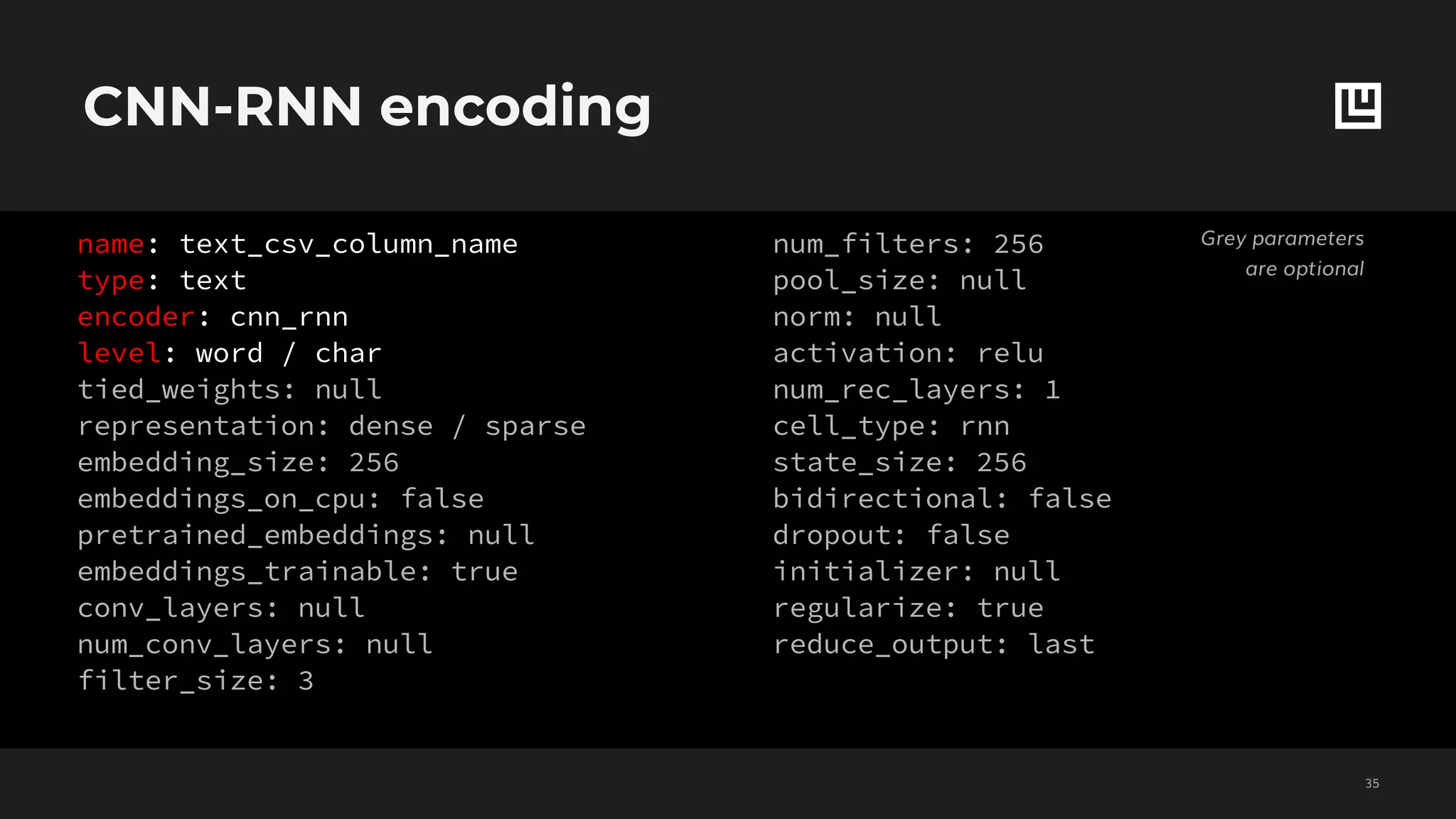 CNN-RNN encoding
!35
Grey parameters
are optional
name: text_csv_column_name
type: text
encoder: cnn_rnn
level: word / char
tied_weights: null
representation: dense / sparse
embedding_size: 256
embeddings_on_cpu: false
pretrained_embeddings: null
embeddings_trainable: true
conv_layers: null
num_conv_layers: null
filter_size: 3
num_filters: 256
pool_size: null
norm: null
activation: relu
num_rec_layers: 1
cell_type: rnn
state_size: 256
bidirectional: false
dropout: false
initializer: null
regularize: true
reduce_output: last
 