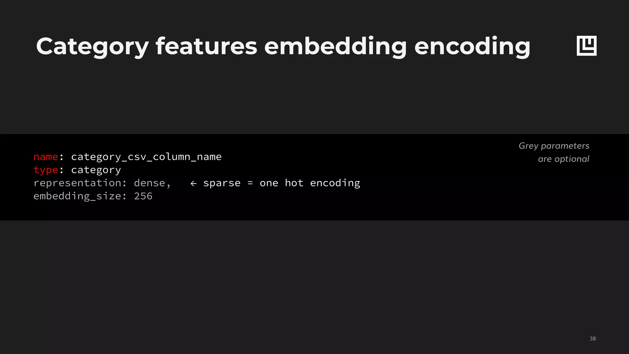 Category features embedding encoding
!38
Grey parameters
are optionalname: category_csv_column_name
type: category
representation: dense, ← sparse = one hot encoding
embedding_size: 256
 