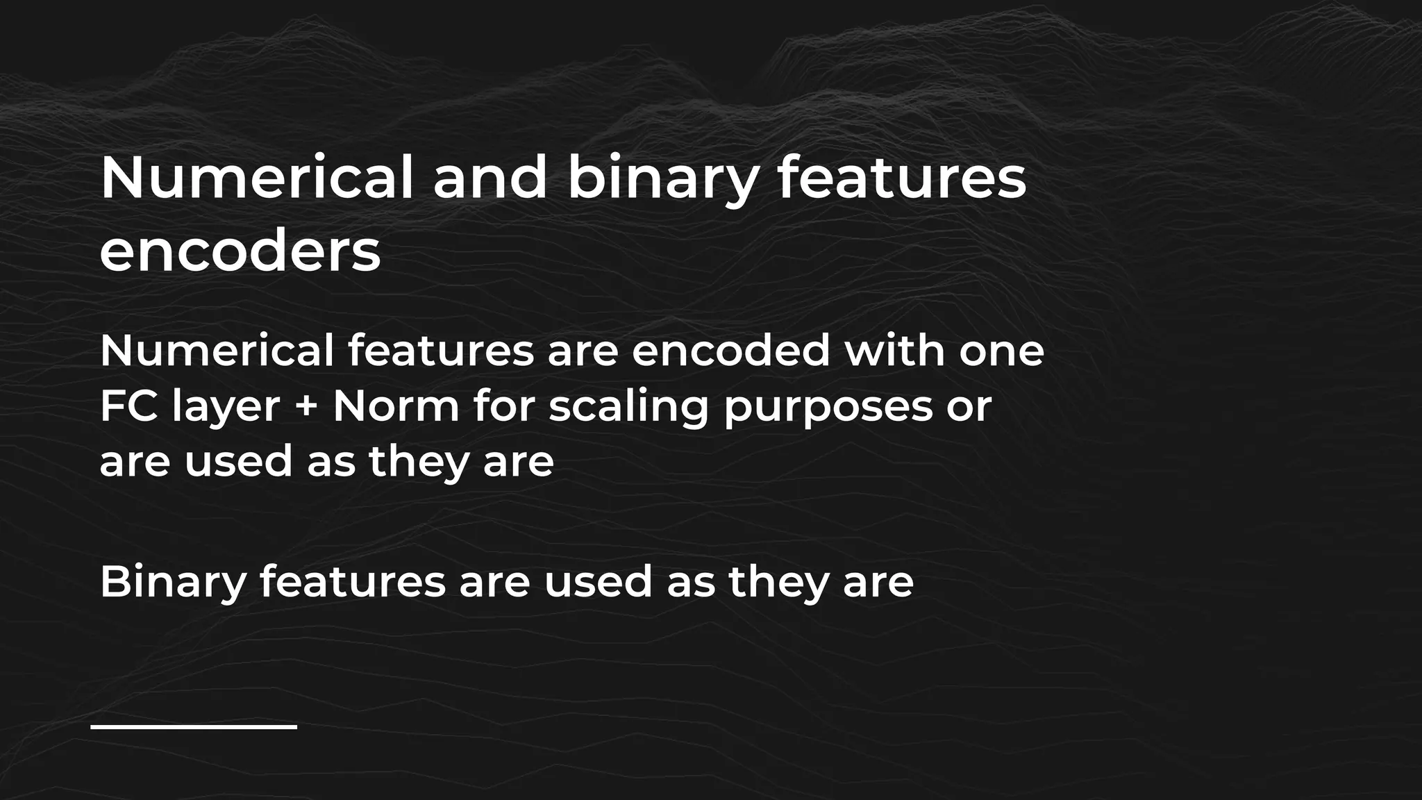 Numerical and binary features
encoders
Numerical features are encoded with one
FC layer + Norm for scaling purposes or
are used as they are
Binary features are used as they are
 