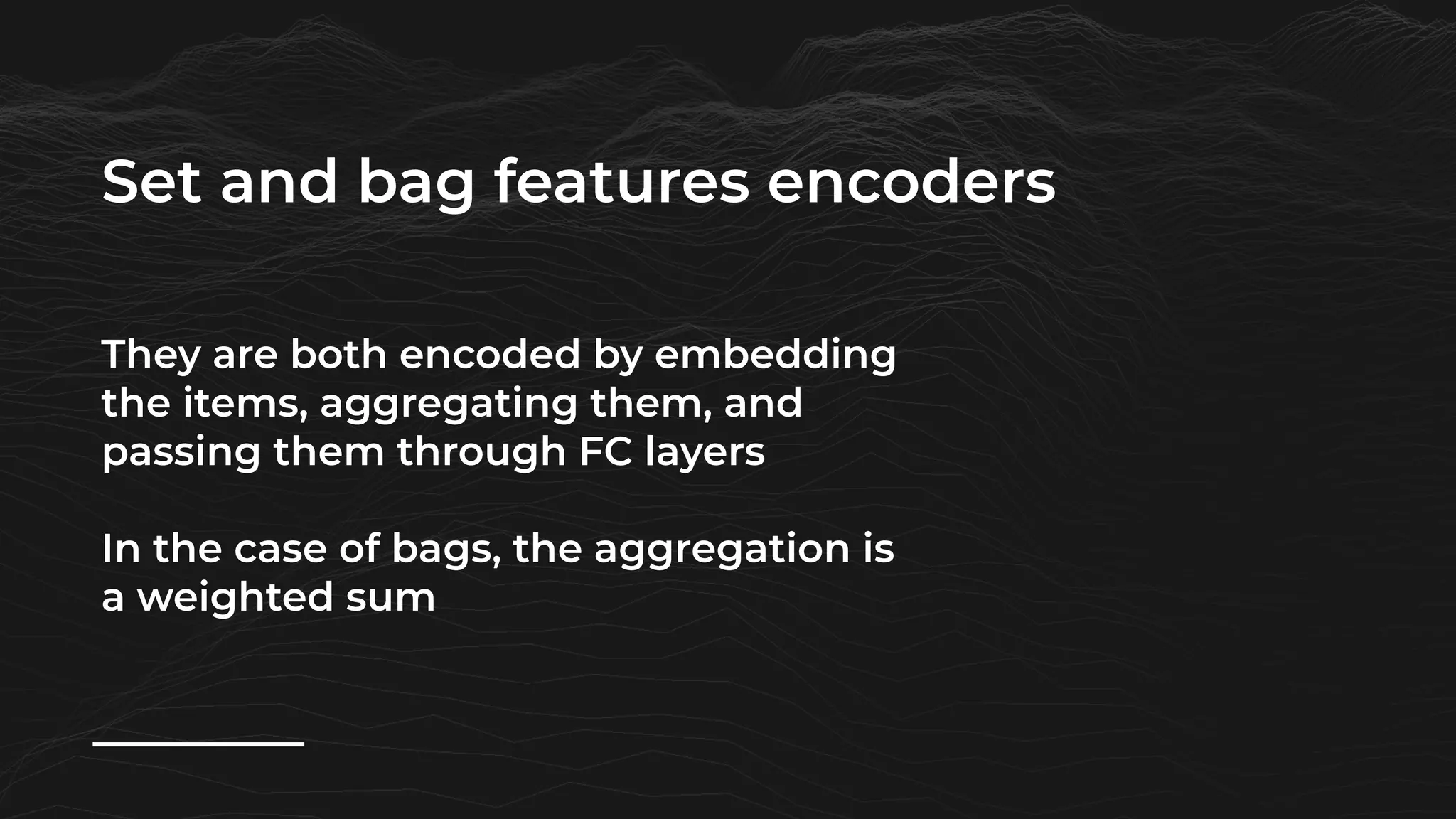 Set and bag features encoders
They are both encoded by embedding
the items, aggregating them, and
passing them through FC layers
In the case of bags, the aggregation is
a weighted sum
 