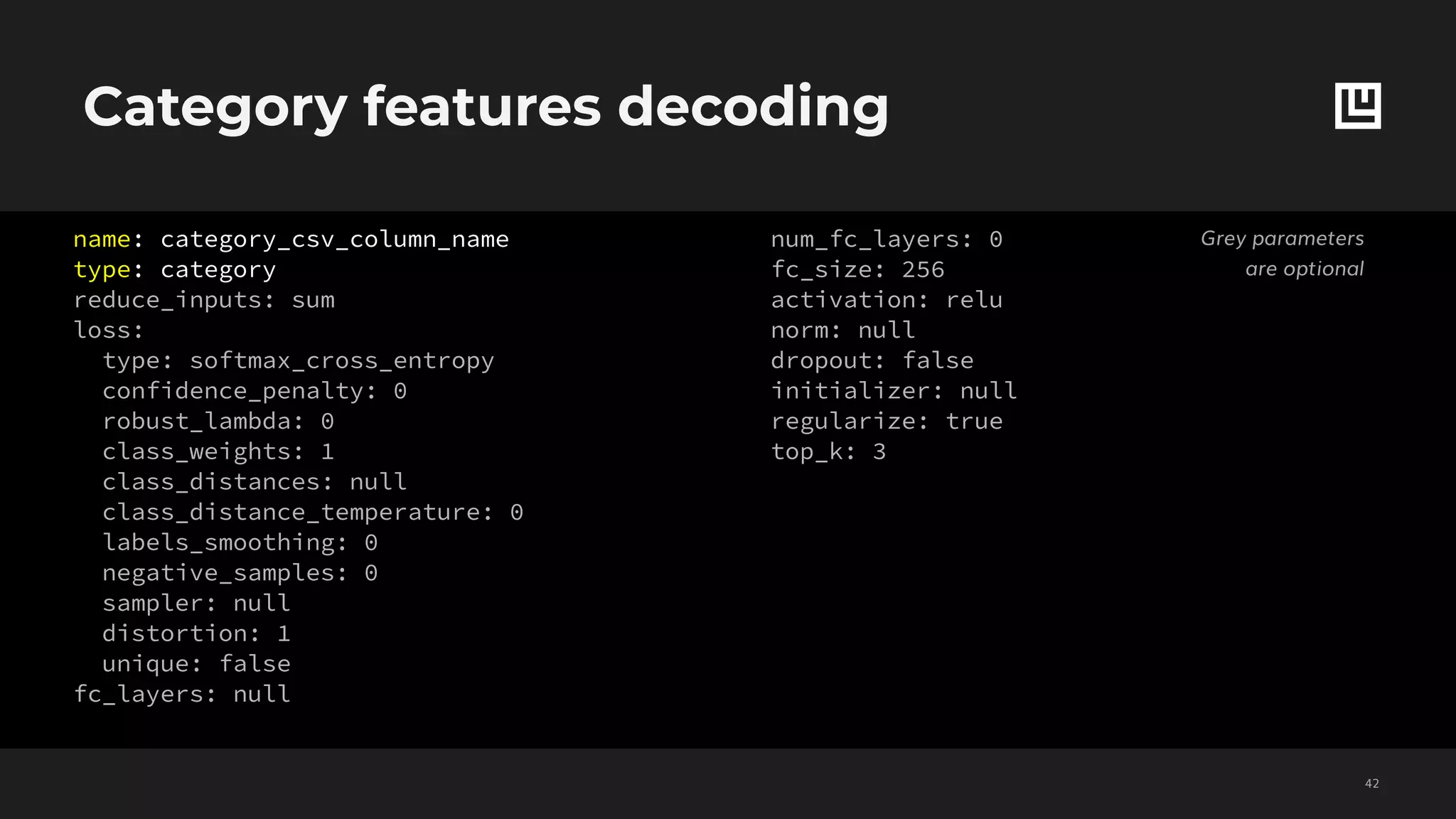 Category features decoding
!42
name: category_csv_column_name
type: category
reduce_inputs: sum
loss:
type: softmax_cross_entropy
confidence_penalty: 0
robust_lambda: 0
class_weights: 1
class_distances: null
class_distance_temperature: 0
labels_smoothing: 0
negative_samples: 0
sampler: null
distortion: 1
unique: false
fc_layers: null
num_fc_layers: 0
fc_size: 256
activation: relu
norm: null
dropout: false
initializer: null
regularize: true
top_k: 3
Grey parameters
are optional
 