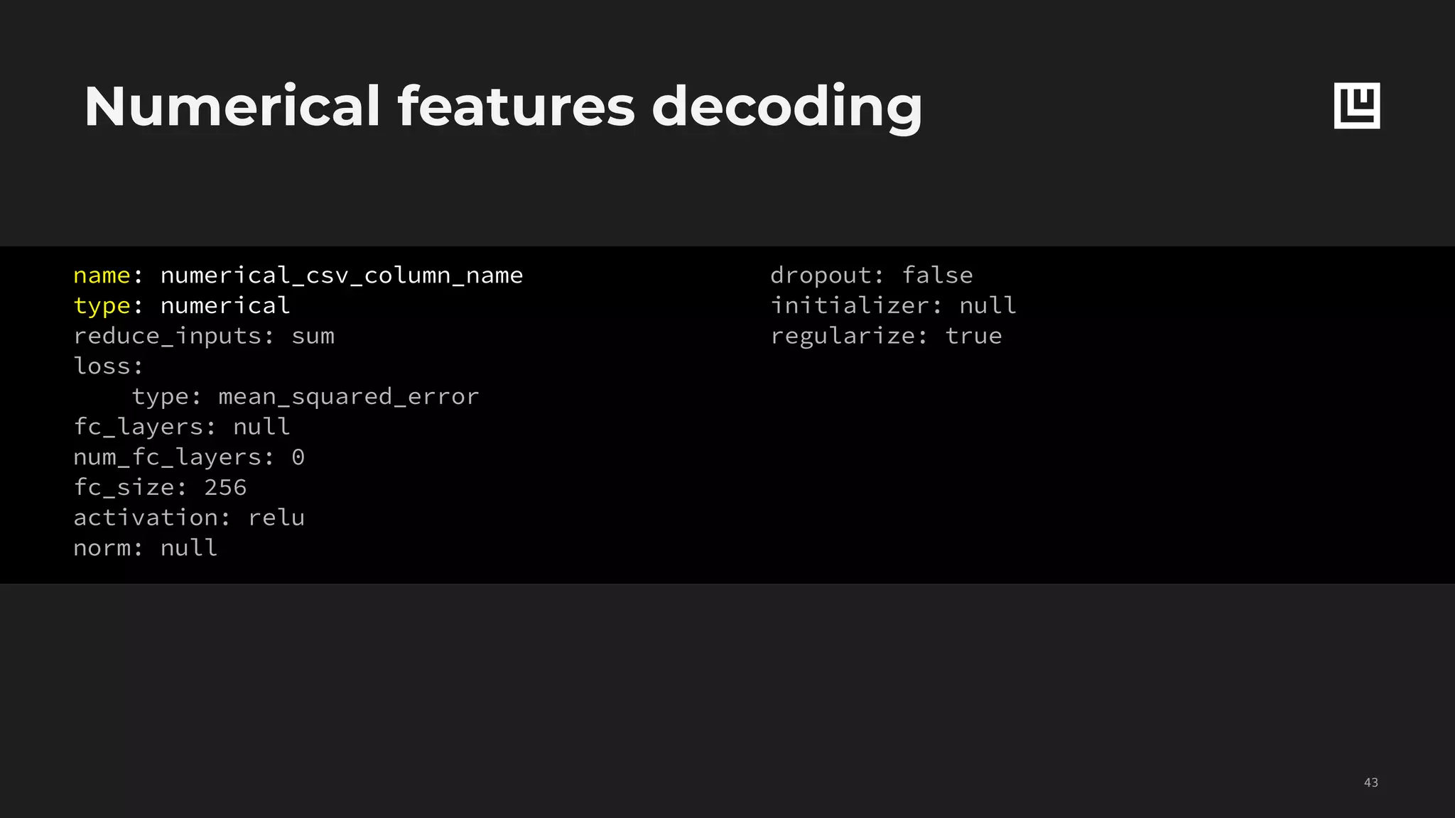 Numerical features decoding
!43
Grey parameters
are optional
name: numerical_csv_column_name
type: numerical
reduce_inputs: sum
loss:
type: mean_squared_error
fc_layers: null
num_fc_layers: 0
fc_size: 256
activation: relu
norm: null
dropout: false
initializer: null
regularize: true
 