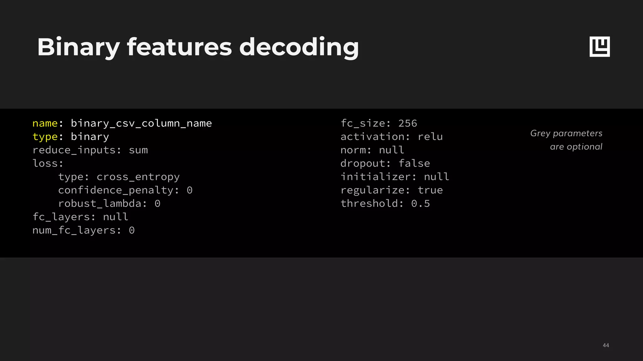Binary features decoding
!44
Grey parameters
are optional
name: binary_csv_column_name
type: binary
reduce_inputs: sum
loss:
type: cross_entropy
confidence_penalty: 0
robust_lambda: 0
fc_layers: null
num_fc_layers: 0
fc_size: 256
activation: relu
norm: null
dropout: false
initializer: null
regularize: true
threshold: 0.5
 