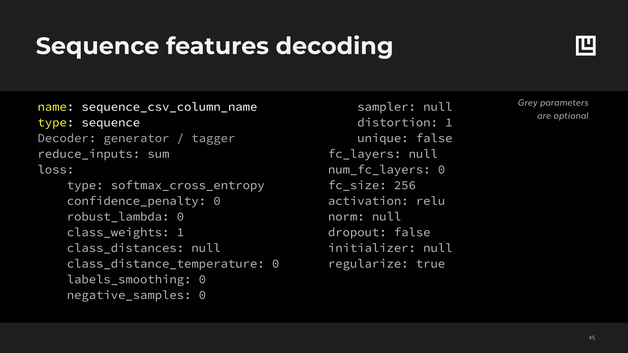 Sequence features decoding
!45
Grey parameters
are optional
name: sequence_csv_column_name
type: sequence
Decoder: generator / tagger
reduce_inputs: sum
loss:
type: softmax_cross_entropy
confidence_penalty: 0
robust_lambda: 0
class_weights: 1
class_distances: null
class_distance_temperature: 0
labels_smoothing: 0
negative_samples: 0
sampler: null
distortion: 1
unique: false
fc_layers: null
num_fc_layers: 0
fc_size: 256
activation: relu
norm: null
dropout: false
initializer: null
regularize: true
 
