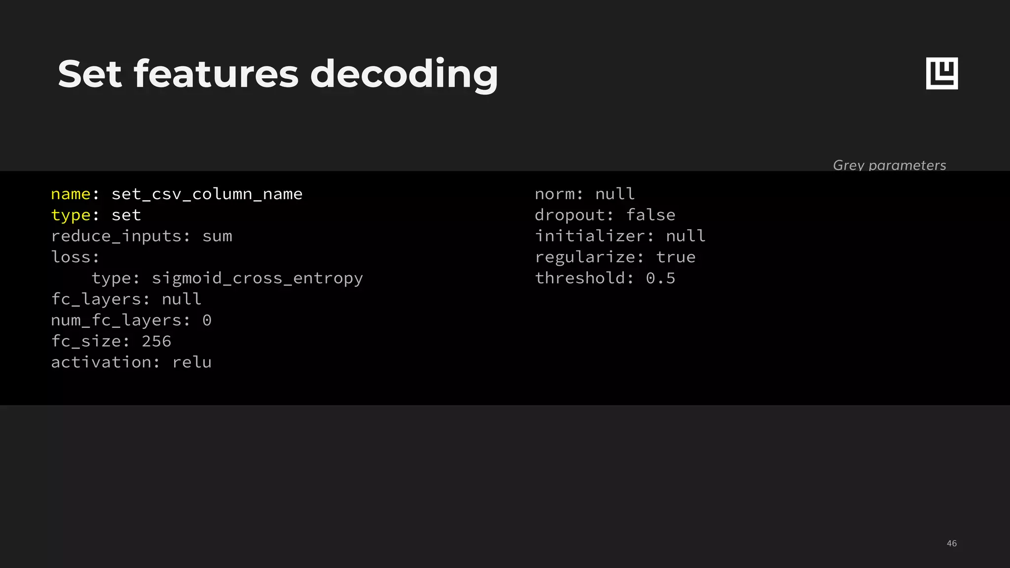 Set features decoding
!46
Grey parameters
are optional
name: binary_csv_column_name,
type: binary,
reduce_inputs: sum
dependencies: []
reduce_dependencies: sum
loss:
type: cross_entropy
confidence_penalty: 0
robust_lambda: 0
fc_layers: null
num_fc_layers: 0
fc_size: 256
activation: relu
norm: null
dropout: false
initializer: null
regularize: true
threshold: 0.5
name: set_csv_column_name
type: set
reduce_inputs: sum
loss:
type: sigmoid_cross_entropy
fc_layers: null
num_fc_layers: 0
fc_size: 256
activation: relu
norm: null
dropout: false
initializer: null
regularize: true
threshold: 0.5
 