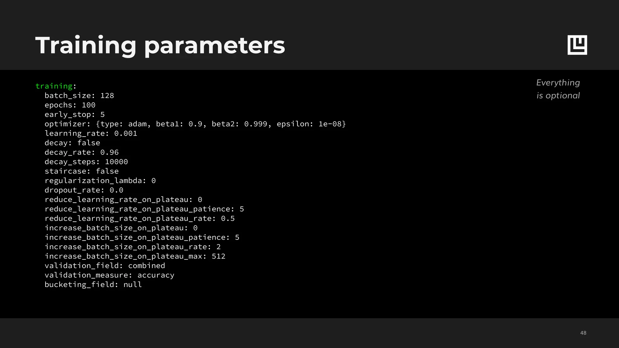 training:
batch_size: 128
epochs: 100
early_stop: 5
optimizer: {type: adam, beta1: 0.9, beta2: 0.999, epsilon: 1e-08}
learning_rate: 0.001
decay: false
decay_rate: 0.96
decay_steps: 10000
staircase: false
regularization_lambda: 0
dropout_rate: 0.0
reduce_learning_rate_on_plateau: 0
reduce_learning_rate_on_plateau_patience: 5
reduce_learning_rate_on_plateau_rate: 0.5
increase_batch_size_on_plateau: 0
increase_batch_size_on_plateau_patience: 5
increase_batch_size_on_plateau_rate: 2
increase_batch_size_on_plateau_max: 512
validation_field: combined
validation_measure: accuracy
bucketing_field: null
Training parameters
!48
Everything
is optional
 