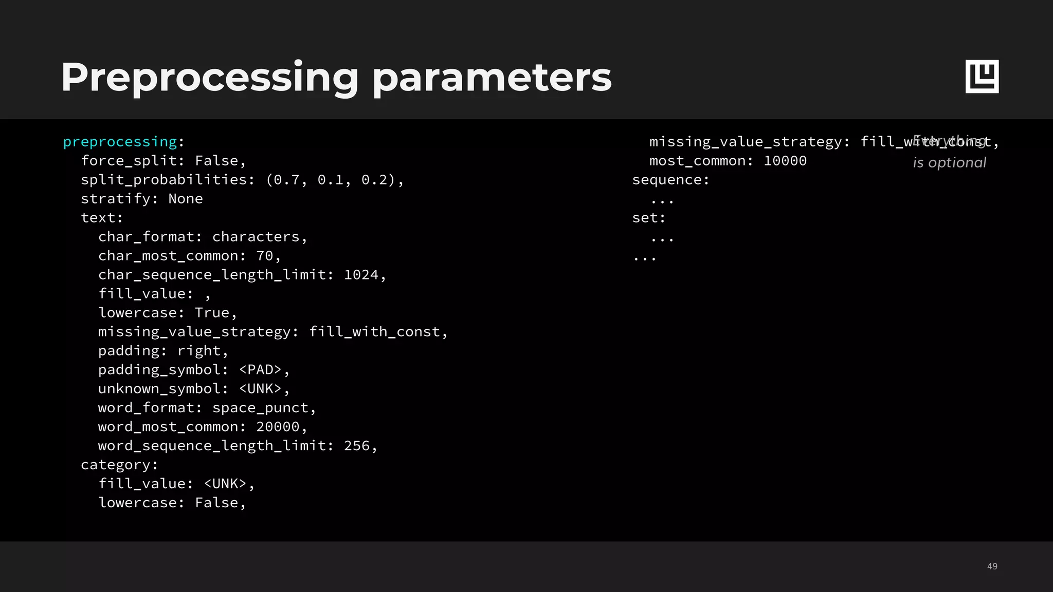 Preprocessing parameters
!49
preprocessing:
force_split: False,
split_probabilities: (0.7, 0.1, 0.2),
stratify: None
text:
char_format: characters,
char_most_common: 70,
char_sequence_length_limit: 1024,
fill_value: ,
lowercase: True,
missing_value_strategy: fill_with_const,
padding: right,
padding_symbol: <PAD>,
unknown_symbol: <UNK>,
word_format: space_punct,
word_most_common: 20000,
word_sequence_length_limit: 256,
category:
fill_value: <UNK>,
lowercase: False,
missing_value_strategy: fill_with_const,
most_common: 10000
sequence:
...
set:
...
...
Everything
is optional
 