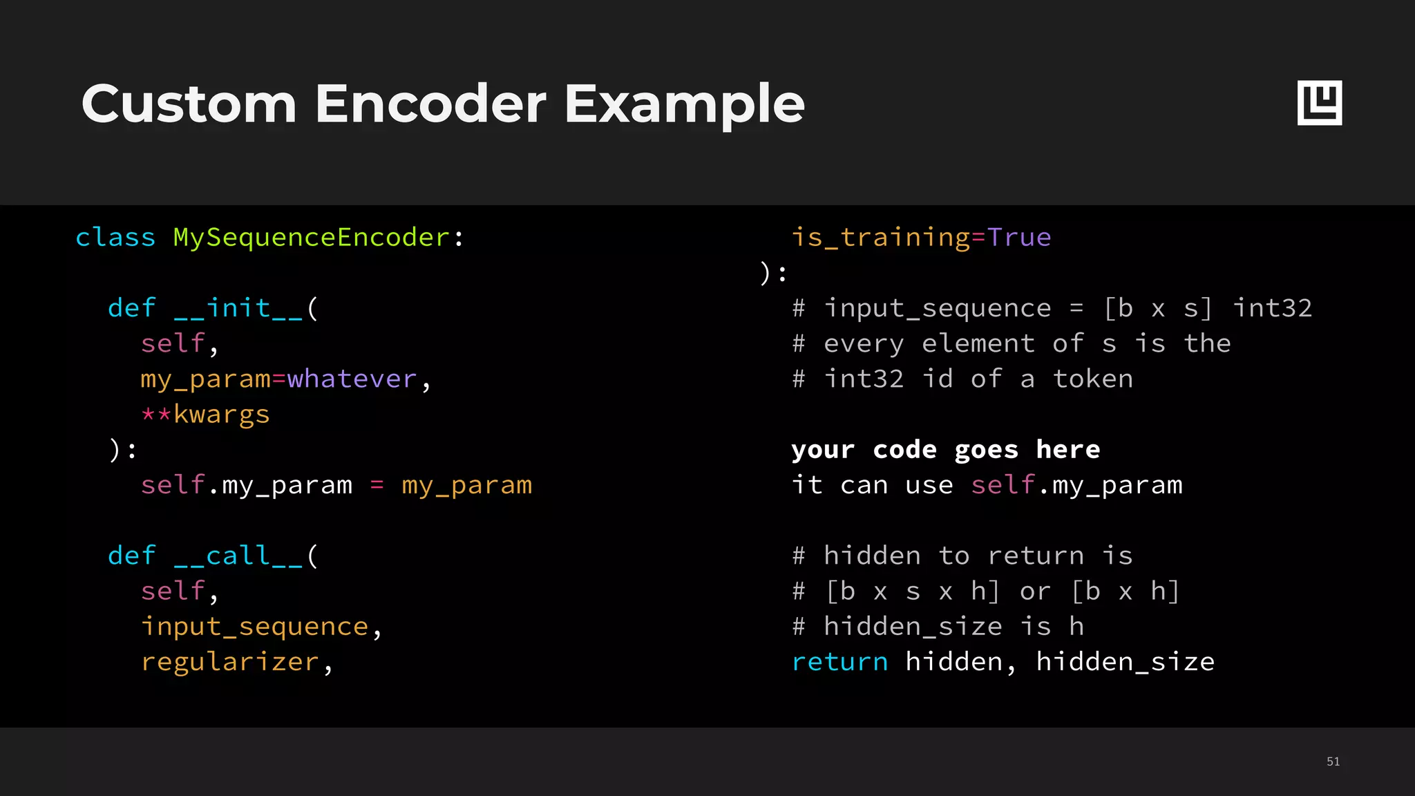 Custom Encoder Example
!51
class MySequenceEncoder:
def __init__(
self,
my_param=whatever,
**kwargs
):
self.my_param = my_param
def __call__(
self,
input_sequence,
regularizer,
is_training=True
):
# input_sequence = [b x s] int32
# every element of s is the
# int32 id of a token
your code goes here
it can use self.my_param
# hidden to return is
# [b x s x h] or [b x h]
# hidden_size is h
return hidden, hidden_size
 