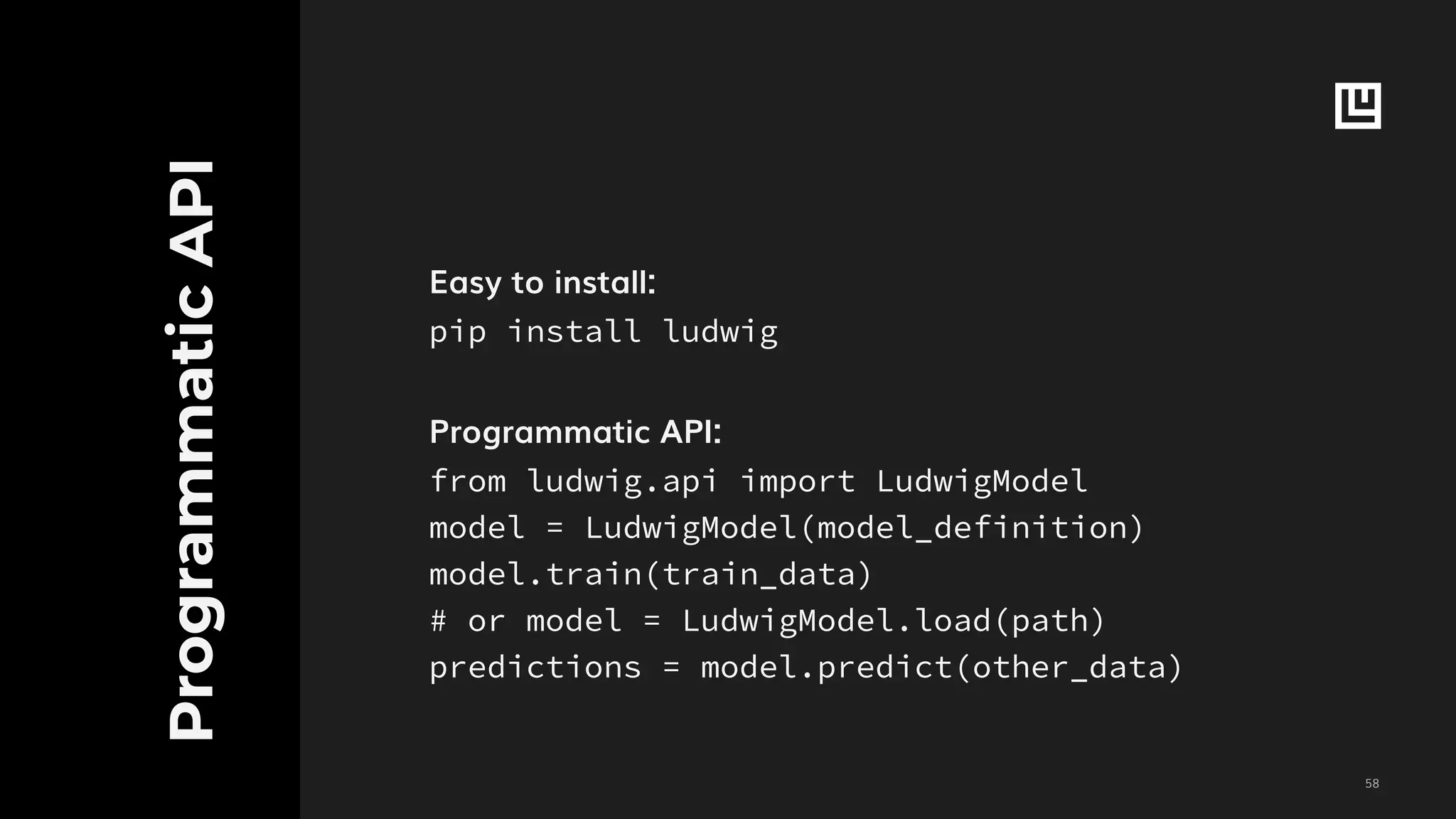 !58
ProgrammaticAPI
Easy to install:
pip install ludwig
Programmatic API:
from ludwig.api import LudwigModel
model = LudwigModel(model_definition)
model.train(train_data)
# or model = LudwigModel.load(path)
predictions = model.predict(other_data)
 