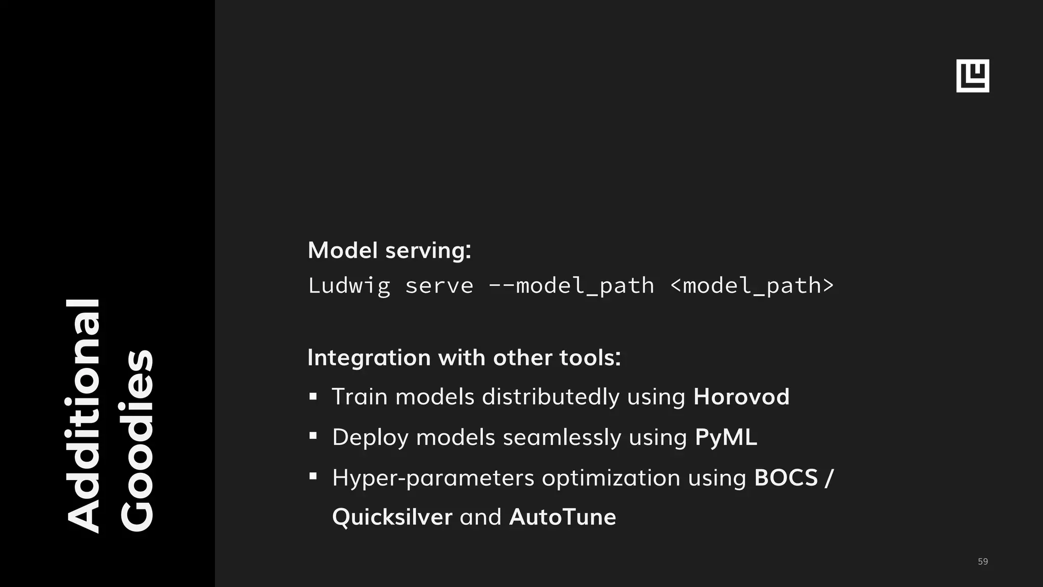!59
Additional
Goodies
Model serving:
Ludwig serve --model_path <model_path>
Integration with other tools:
▪︎ Train models distributedly using Horovod
▪︎ Deploy models seamlessly using PyML
▪︎ Hyper-parameters optimization using BOCS /
Quicksilver and AutoTune
 