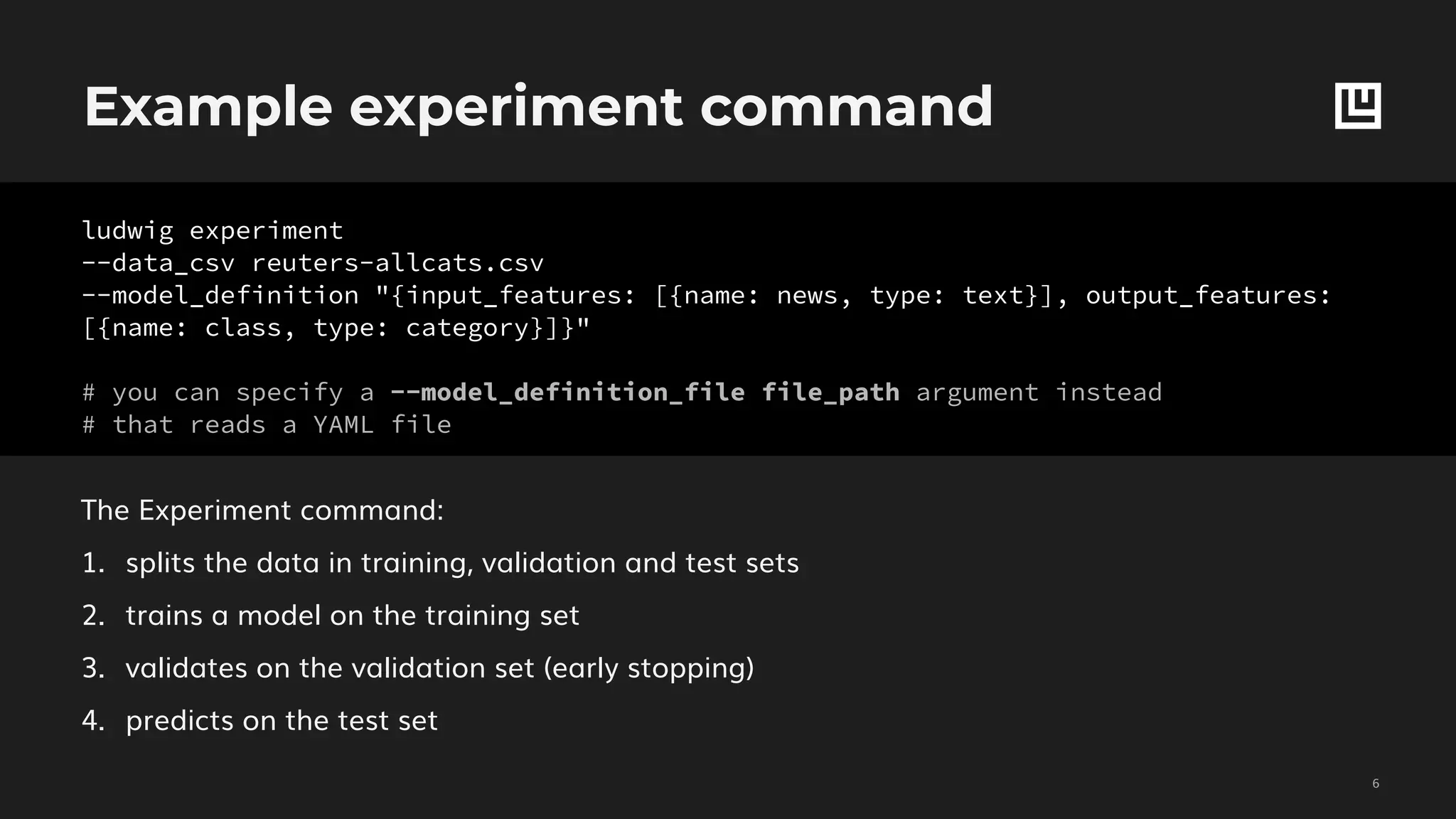 Example experiment command
!6
The Experiment command:
1. splits the data in training, validation and test sets
2. trains a model on the training set
3. validates on the validation set (early stopping)
4. predicts on the test set
ludwig experiment
--data_csv reuters-allcats.csv
--model_definition "{input_features: [{name: news, type: text}], output_features:
[{name: class, type: category}]}"
# you can specify a --model_definition_file file_path argument instead
# that reads a YAML file
 