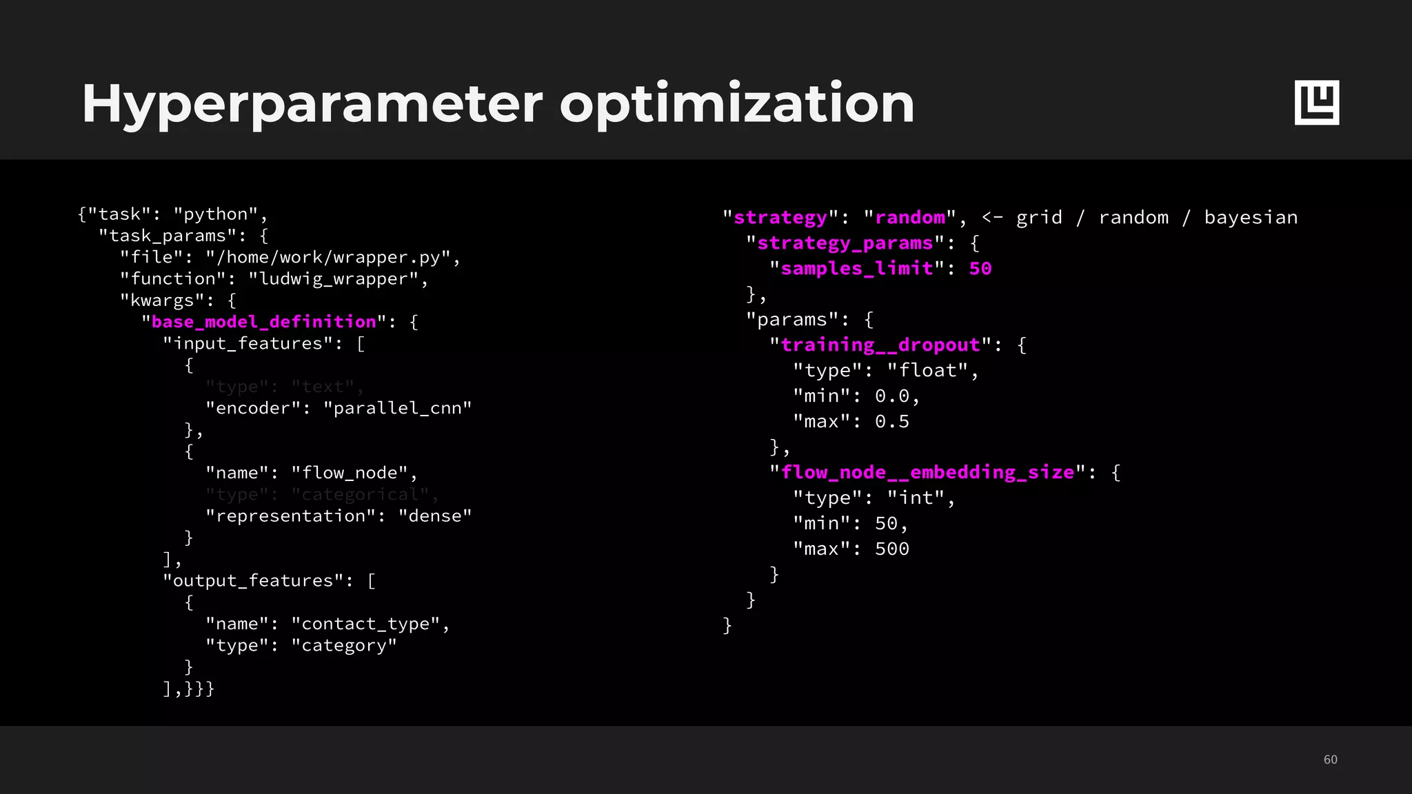 Hyperparameter optimization
!60
{"task": "python",
"task_params": {
"file": "/home/work/wrapper.py",
"function": "ludwig_wrapper",
"kwargs": {
"base_model_definition": {
"input_features": [
{
"type": "text",
"encoder": "parallel_cnn"
},
{
"name": "flow_node",
"type": "categorical",
"representation": "dense"
}
],
"output_features": [
{
"name": "contact_type",
"type": "category"
}
],}}}
"strategy": "random", <- grid / random / bayesian
"strategy_params": {
"samples_limit": 50
},
"params": {
"training__dropout": {
"type": "float",
"min": 0.0,
"max": 0.5
},
"flow_node__embedding_size": {
"type": "int",
"min": 50,
"max": 500
}
}
}
 