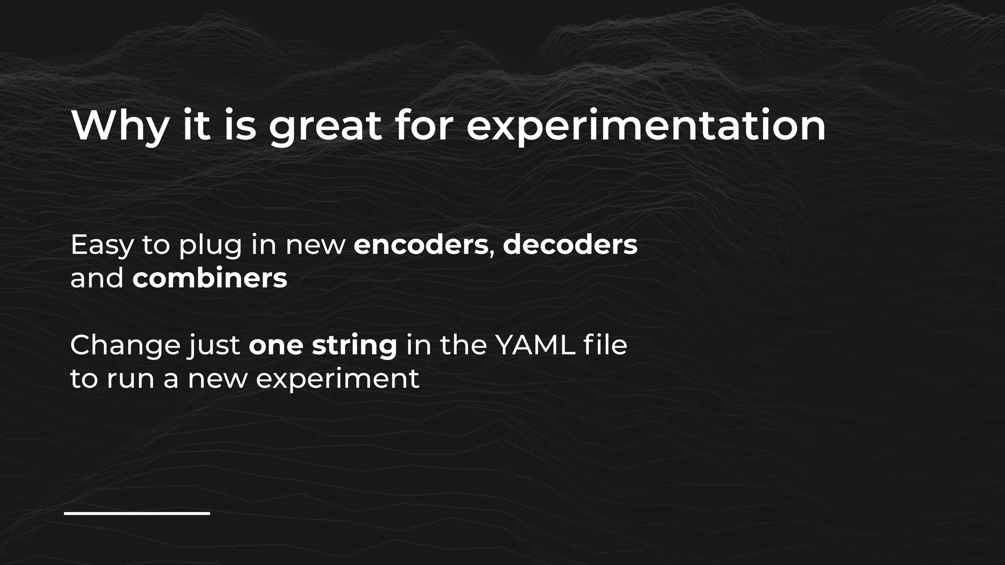 Why it is great for experimentation
Easy to plug in new encoders, decoders
and combiners
Change just one string in the YAML file
to run a new experiment
 