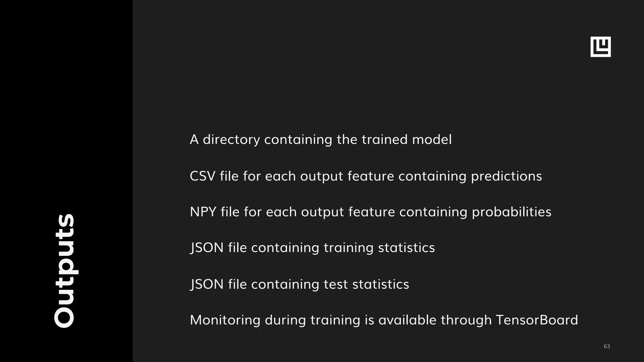 !63
Outputs
A directory containing the trained model
CSV file for each output feature containing predictions
NPY file for each output feature containing probabilities
JSON file containing training statistics
JSON file containing test statistics
Monitoring during training is available through TensorBoard
 